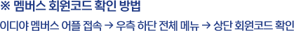 ※ 멤버스 회원코드 확인 방법 / 이디야 멤버스 어플 접속 → 우측 하단 전체 메뉴 → 상단 회원코드 확인