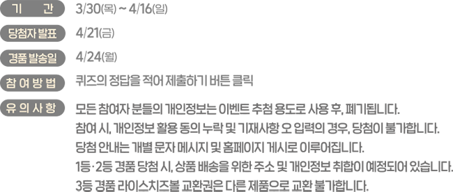 기간:3/30(목)~4/16(일), 당첨자 발표:4/21(금), 경품 발송일:4/24(월), 참여방법:퀴즈의 정답을 적어 제출하기 버튼 클릭, 유의사항:모든 참여자 분들의 개인정보는 이벤트 추첨 용도로 사용 후, 폐기됩니다. 참여 시, 개인정보 활용 동의 누락 및 기재사항 오 입력의 경우, 당첨이 불가합니다. 당첨 안내는 개별 문자 메시지 및 홈페이지 게시로 이루어집니다. 1등, 2등 경품 당첨 시, 상품 배송을 위한 주소 및 개인정보 취합이 예정되어 있습니다. 3등 경품 라이스치즈볼 교환권은 다른 제품으로 교환 불가합니다.