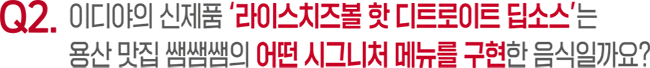 Q2. 이디야의 신제품 '라이스치즈볼 핫 디트로이트 딥소스'는 용산 맛집 쌤쌤쌤의 어떤 시그니처 메뉴를 구현한 음식일까요?