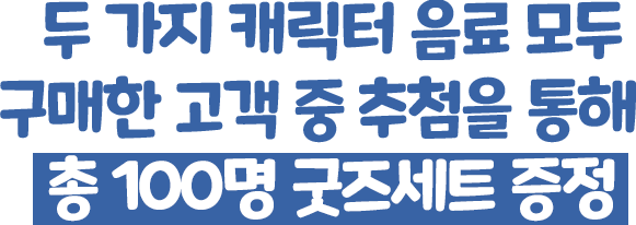 두 가지 캐릭터 음료 모두 구매한 고객 중 추첨을 통해 총 100명 굿즈세트 증정