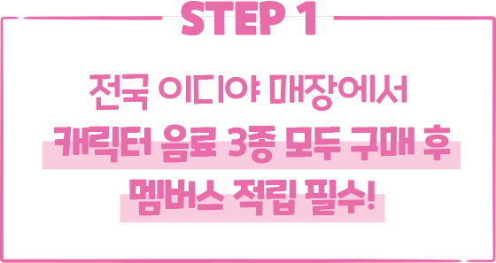 STEP1. 전국 이디야 매장에서 캐릭터 음료 3종 모두 구매 후 멤버스 적립 필수!